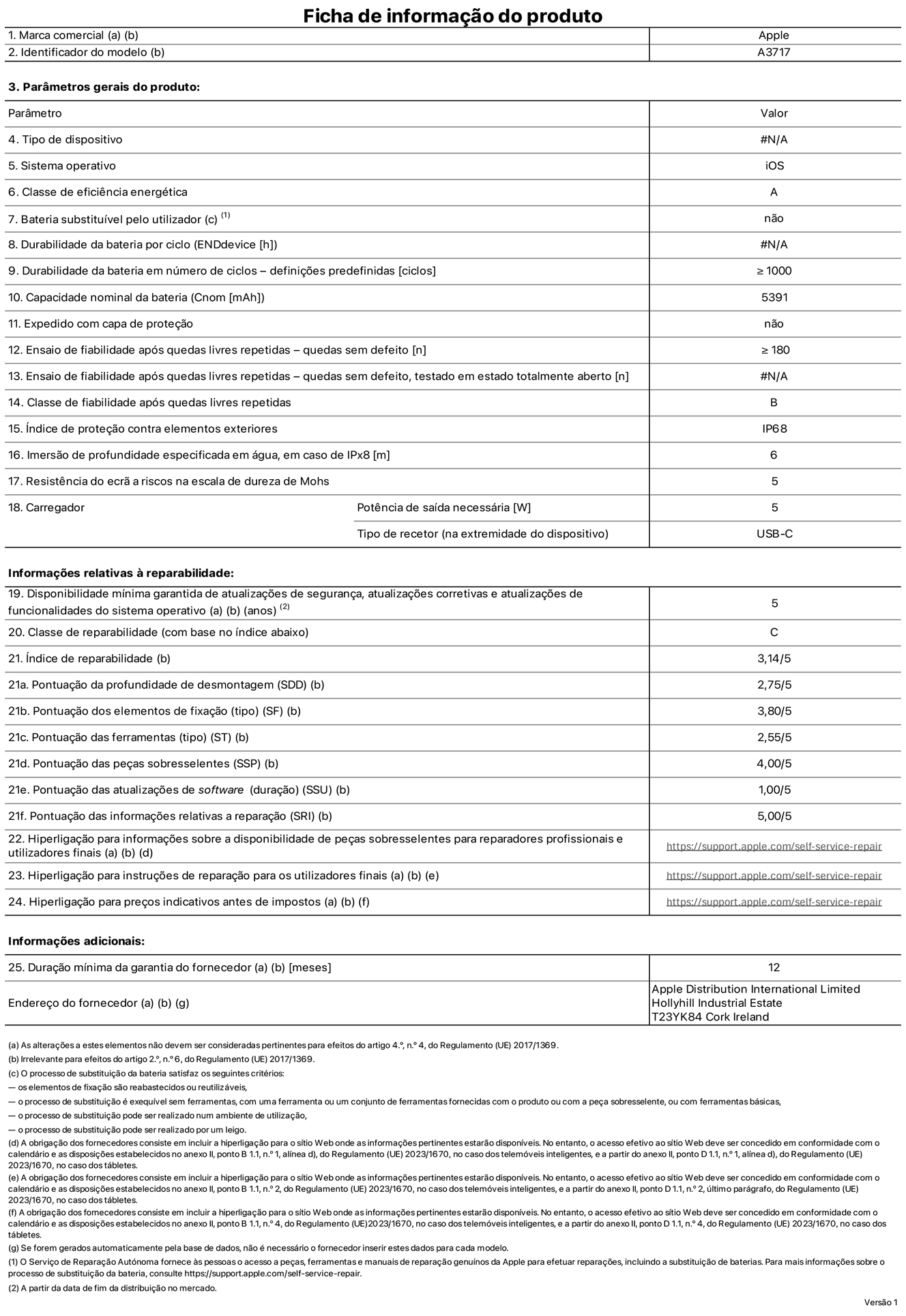 Folha de informações de produto do iPhone 18 Pro Max, modelo A3717. Fornecido pela Apple Distribution International Limited, Hollyhill Industrial Estate. Cork, Irlanda T23 YK84. Tipo de dispositivo: smartphone. Sistema operativo: iOS. Classe de eficiência energética: A. Bateria substituível pelo utilizador: não. Autonomia da bateria por ciclo: 62 horas. Autonomia da bateria em ciclos - pré‑configurações: igual ou superior a 1000. Capacidade nominal da bateria: 5391 miliamperes-hora. Enviado com capa protetora: não. Teste de fiabilidade após quedas livres sucessivas - quedas sem defeito: número igual ou superior a 180. Teste de fiabilidade após quedas livres sucessivas - quedas sem defeito testadas no estado totalmente aberto: não aplicável. Classe de fiabilidade após quedas livres sucessivas: B. Índice de proteção contra elementos exteriores: IP68. Imersão de profundidade especificada em água, em caso de IPx8: 6 metros. Resistência do ecrã a riscos na escala de dureza de Mohs: 5. Potência de saída necessária do carregador: 5 watts. Tipo de recetor do carregador (na extremidade do dispositivo): USB-C. Disponibilidade mínima garantida de atualizações de segurança, atualizações corretivas e atualizações de funcionalidades do sistema operativo: 5 anos. Classe de reparabilidade: C. Índice de reparabilidade: 3,14/5. Pontuação da profundidade de desmontagem (SDD): 2,75/5. Pontuação dos elementos de fixação: 3,80/5. Pontuação das ferramentas: 2,55/5. Pontuação das peças sobresselentes: 4,00/5. Pontuação das atualizações de software: 1,00/5. Pontuação das informações relativas a reparação: 5,00/5. Hiperligação para informações sobre a disponibilidade de peças sobresselentes para reparadores profissionais e utilizadores finais: https://support.apple.com/self-service-repair. Hiperligação para instruções de reparação para utilizadores finais: https://support.apple.com/self-service-repair. Hiperligação para preços indicativos antes de impostos: https://support.apple.com/self-service-repair. Oferta de garantia geral de 12 meses.